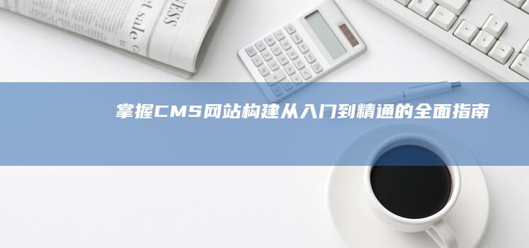 掌握CMS网站构建：从入门到精通的全面指南